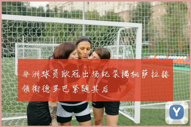 非洲球员欧冠出场纪录揭秘萨拉赫领衔德罗巴紧随其后