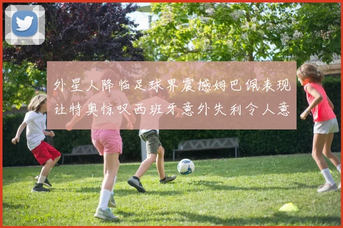 外星人降临足球界震撼姆巴佩表现让特奥惊叹西班牙意外失利令人意外