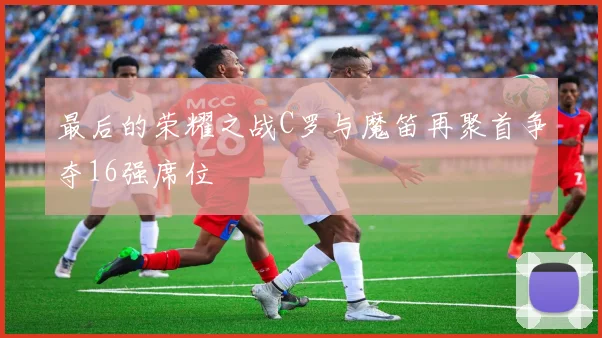 最后的荣耀之战C罗与魔笛再聚首争夺16强席位