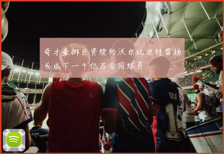 奇才豪掷巨资续约沃尔比尔特雷杨或成下一个亿万合同球员