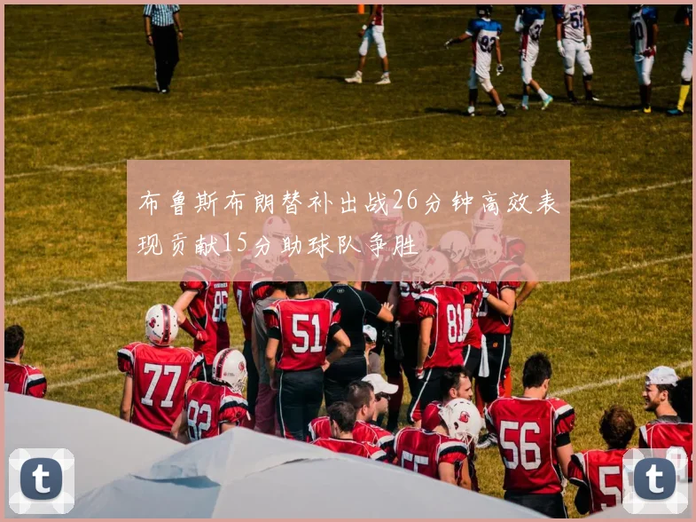 布鲁斯布朗替补出战26分钟高效表现贡献15分助球队争胜