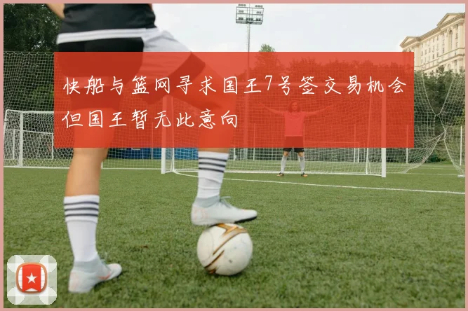 快船与篮网寻求国王7号签交易机会但国王暂无此意向