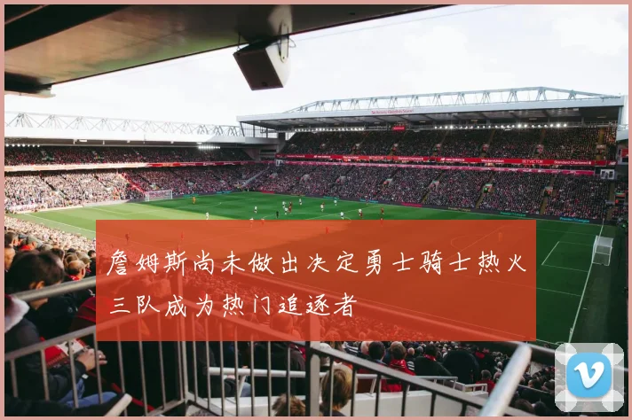 詹姆斯尚未做出决定勇士骑士热火三队成为热门追逐者