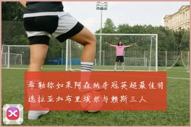 希勒称如果阿森纳夺冠英超最佳将选拉亚加布里埃尔与赖斯三人