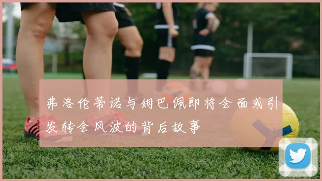 弗洛伦蒂诺与姆巴佩即将会面或引发转会风波的背后故事
