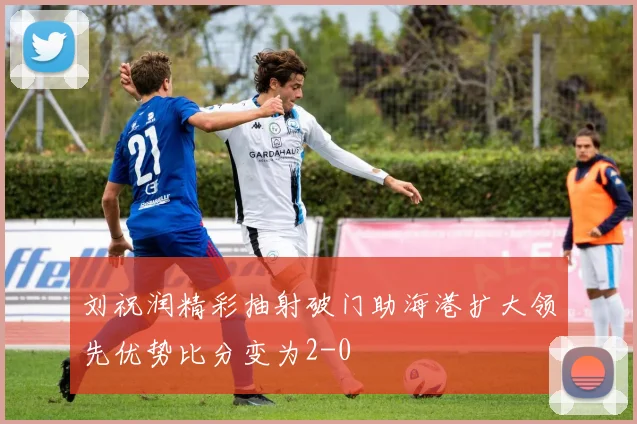 刘祝润精彩抽射破门助海港扩大领先优势比分变为2-0