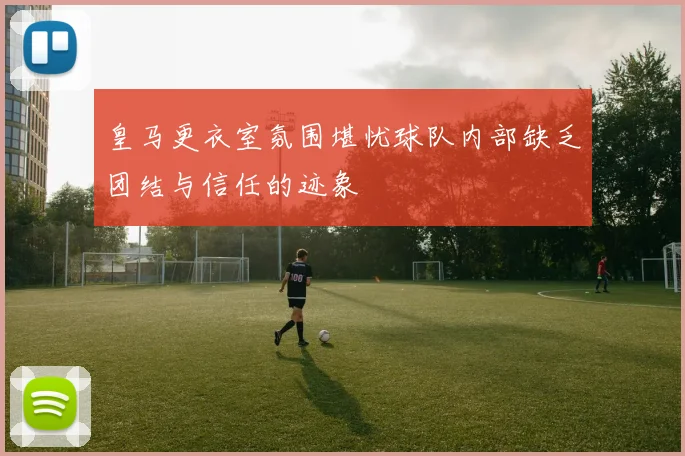 皇马更衣室氛围堪忧球队内部缺乏团结与信任的迹象