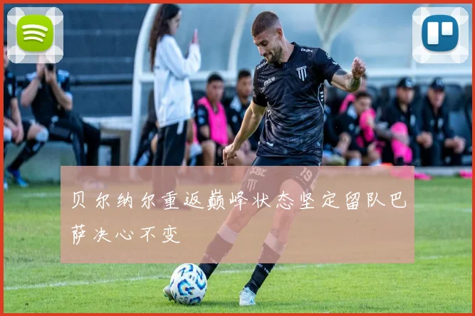 贝尔纳尔重返巅峰状态坚定留队巴萨决心不变