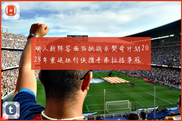 湖人新阵容面临挑战东契奇计划2028年重返独行侠携手弗拉格争冠