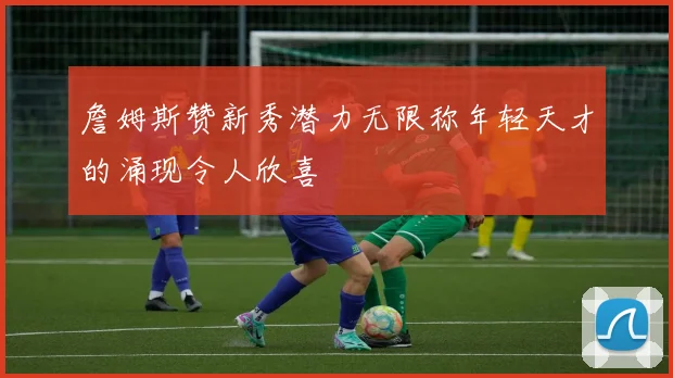 詹姆斯赞新秀潜力无限称年轻天才的涌现令人欣喜