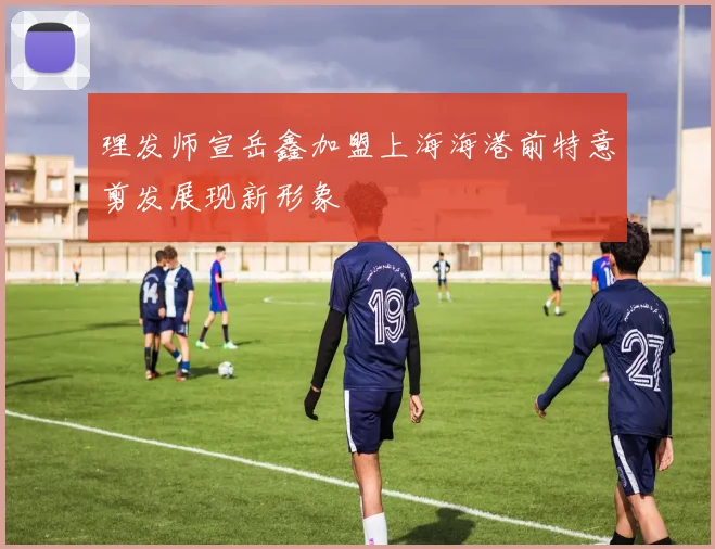 理发师宣岳鑫加盟上海海港前特意剪发展现新形象