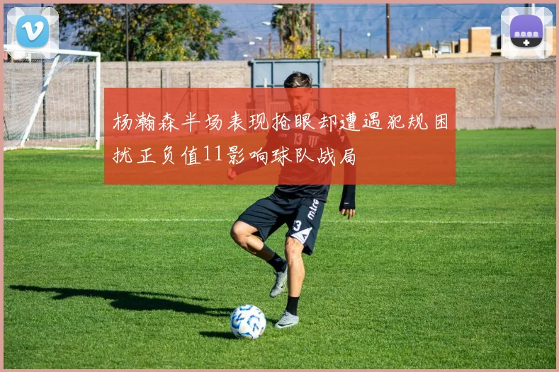 杨瀚森半场表现抢眼却遭遇犯规困扰正负值11影响球队战局