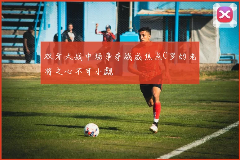 双牙大战中场争夺战成焦点C罗的老将之心不可小觑