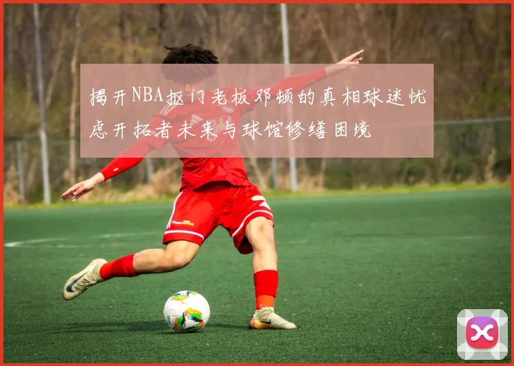 揭开NBA抠门老板邓顿的真相球迷忧虑开拓者未来与球馆修缮困境