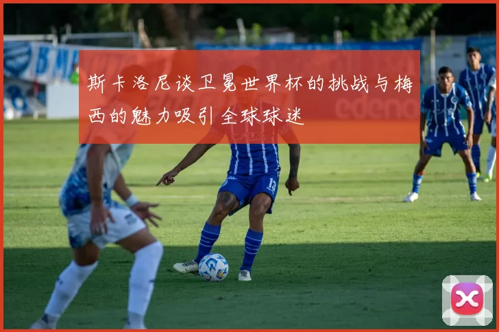 斯卡洛尼谈卫冕世界杯的挑战与梅西的魅力吸引全球球迷