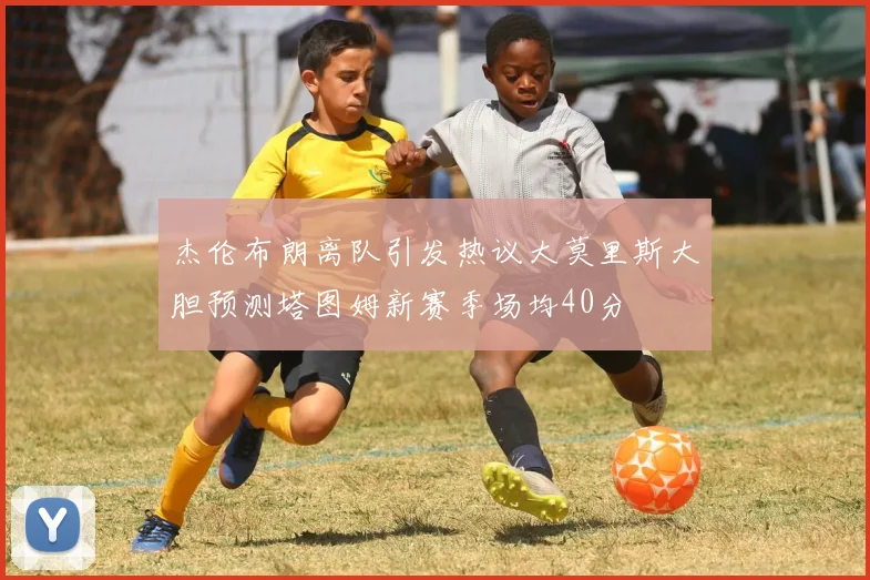杰伦布朗离队引发热议大莫里斯大胆预测塔图姆新赛季场均40分