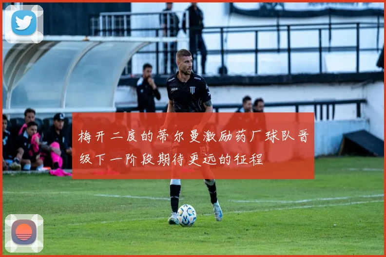 梅开二度的蒂尔曼激励药厂球队晋级下一阶段期待更远的征程