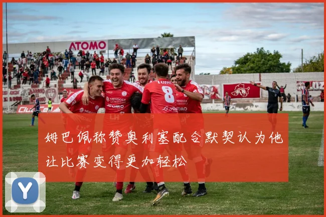 姆巴佩称赞奥利塞配合默契认为他让比赛变得更加轻松