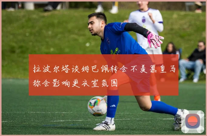 拉波尔塔谈姆巴佩转会不羡慕皇马称会影响更衣室氛围