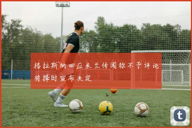 格拉斯纳回应米兰传闻称不予评论将择时宣布决定