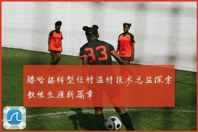 滕哈赫转型任特温特技术总监探索教练生涯新篇章