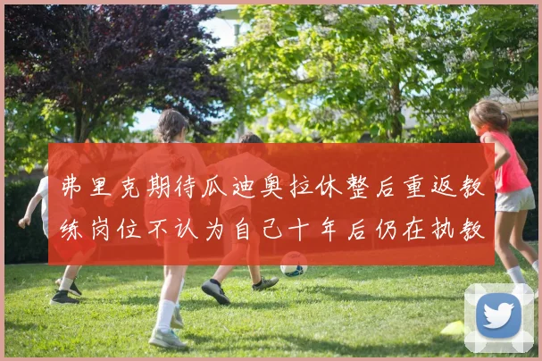弗里克期待瓜迪奥拉休整后重返教练岗位不认为自己十年后仍在执教