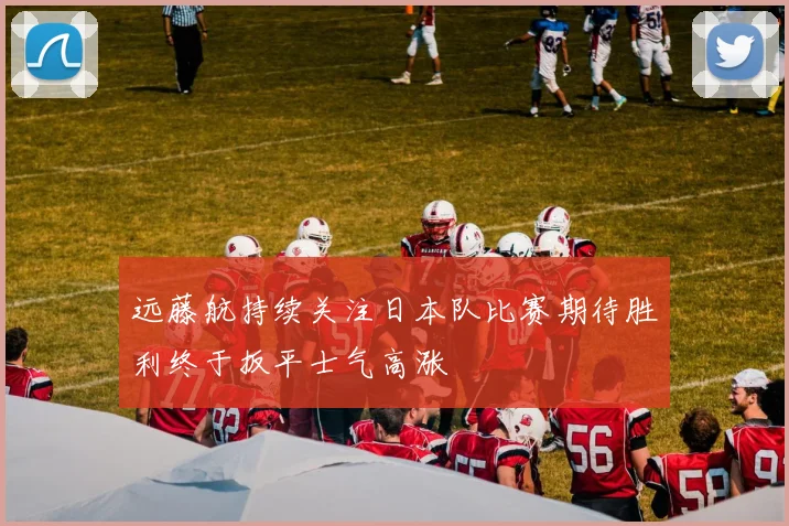 远藤航持续关注日本队比赛期待胜利终于扳平士气高涨