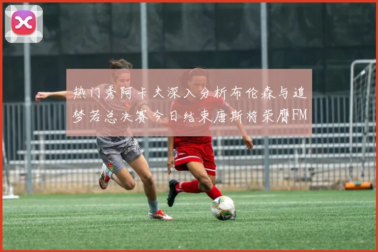 热门秀阿卡夫深入分析布伦森与追梦若总决赛今日结束唐斯将荣膺FMVP