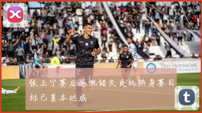 张玉宁赛后感慨错失良机热身赛目标已基本达成