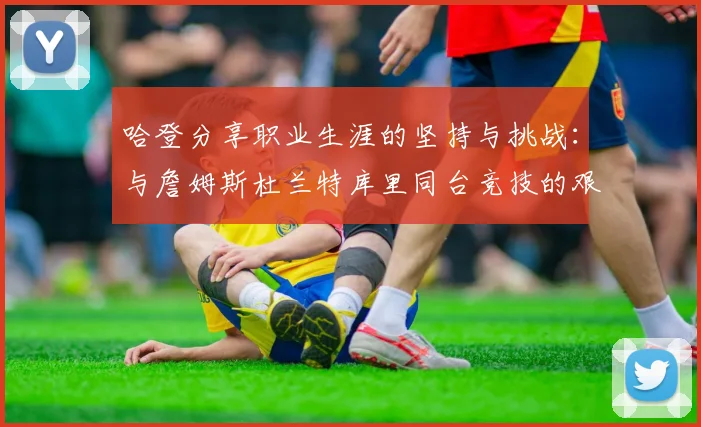 哈登分享职业生涯的坚持与挑战：与詹姆斯杜兰特库里同台竞技的艰辛